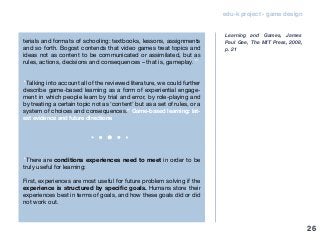 edu-k project - game design
terials and formats of schooling: textbooks, lessons, assignments
and so forth. Bogost contends that video games treat topics and
ideas not as content to be communicated or assimilated, but as
rules, actions, decisions and consequences – that is, gameplay.”
“Talking into account all of the reviewed literature, we could further
describe game-based learning as a form of experiential engage-
ment in which people learn by trial and error, by role-playing and
by treating a certain topic not as ‘content’ but as a set of rules, or a
system of choices and consequences.” Game-based learning: lat-
est evidence and future directions
“There are conditions experiences need to meet in order to be
truly useful for learning:
First, experiences are most useful for future problem solving if the
experience is structured by specific goals. Humans store their
experiences best in terms of goals, and how these goals did or did
not work out.
Learning and Games, James
Paul Gee, The MIT Press, 2008,
p. 21
26
 