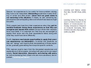 edu-k project - game design
Second, for experiences to be useful for future problem solving,
they have to be interpreted. Interpreting experience means think-
ing—in action and after action—about how our goals relate to
our reasoning in the situation. It means, as well, extracting les-
sons learned and anticipating when and where those lessons might
be useful.
Third, people learn best from their experiences when they get im-
mediate feedback during those experiences so that they can
recognize and assess their errors and see where their expecta-
tions have failed. It is important too that they are encouraged to
explain their errors and why their expectations failed, along with
what they could have done differently.
Fourth, learners need ample opportunities to apply their previ-
ous experiences—as interpreted— to similar new situations, so
they can “debug” and improve their interpretations of these experi-
ences, gradually generalizing them beyond specific contexts.
Fifth, learners need to learn from the interpreted experiences and
explanations of other people, including both peers and more expert
people. Social interaction, discussion, and sharing with peers,
as well as mentoring from others who are more advanced, are im-
portant.” Learning and Games
Learning and Games, James
Paul Gee, The MIT Press, 2008,
p. 21
Learning to Play or Playing to
Learn A Critical Account of the
Models of Communication In-
forming Educational Research
on Computer Gameplay, Hans
Christian Arnseth, http://games-
tudies.org, 2006
27
 