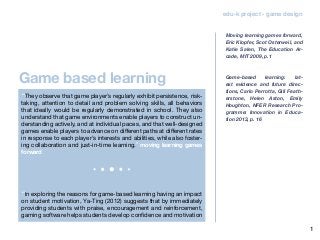 1
Game based learning
edu-k project - game design
“They observe that game player’s regularly exhibit persistence, risk-
taking, attention to detail and problem solving skills, all behaviors
that ideally would be regularly demonstrated in school. They also
understand that game environments enable players to construct un-
derstanding actively, and at individual paces, and that well-designed
games enable players to advance on different paths at different rates
in response to each player’s interests and abilities, while also foster-
ing collaboration and just-in-time learning.” moving learning games
forward
“In exploring the reasons for game-based learning having an impact
on student motivation, Ya-Ting (2012) suggests that by immediately
providing students with praise, encouragement and reinforcement,
gaming software helps students develop confidence and motivation
Moving learning games forward,
Eric Klopfer, Scot Osterweil, and
Katie Salen, The Education Ar-
cade, MIT 2009, p.1
Game-based learning: lat-
est evidence and future direc-
tions, Carlo Perrotta, Gill Feath-
erstone, Helen Aston, Emily
Houghton, NFER Research Pro-
gramme: Innovation in Educa-
tion 2013, p. 16
 