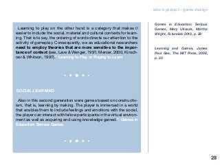 edu-k project - game design
“Learning to play on the other hand is a category that makes it
easier to include the social, material and cultural contexts for learn-
ing. That is to say, the ordering of words directs our attention to the
activity of gameplay. Consequently, we as educational researchers
need to employ theories that are more sensitive to the impor-
tance of context (see, Lave & Wenger, 1991; Mercer, 2000, Kirsch-
ner & Whitson, 1997).” Learning to Play or Playing to Learn
SOCIAL LEARNING
“Also in this second generation were games based on constructiv-
ism, that is, learning by making. The player is immersed in a world
that enables them to include feelings and emotions with the social,
the player can interact with fellow participants in the virtual environ-
ment as well as acquiring and using knowledge gained.” Games in
Education: Serious Games
Games in Education: Serious
Games, Mary Ulicsak, Martha
Wright, Futurelab 2010, p. 29
Learning and Games, James
Paul Gee, The MIT Press, 2008,
p. 23
28
 