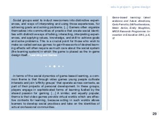edu-k project - game design
“Social groups exist to induct newcomers into distinctive experi-
ences, and ways of interpreting and using those experiences, for
achieving goals and solving problems. [...] Gamers often organize
themselves into communities of practice that create social identi-
ties with distinctive ways of talking, interacting, interpreting experi-
ences, and applying values, knowledge, and skill to achieve goals
and solve problems. This is a crucial point for those who wish to
make so-called serious games: to gain these sorts of desired learn-
ing effects will often require as much care about the social system
(the learning system) in which the game is placed as the in-game
design itself.” Learning and Games
“In terms of the social dynamics of game-based learning, a com-
mon theme is that through video games young people cultivate
interests and join ‘affinity groups’ that operate across contexts, as
part of their projects of personal development. In these groups,
players engage in sophisticated forms of learning fuelled by the
shared passion for gaming. […] A similar, and equally popular,
theme is that video games provide virtual worlds which are effec-
tive contexts for learning, because acting in such worlds allows
learners to develop social practices and take on the identities of
actual professional communities.”
Game-based learning: latest
evidence and future directions,
Carlo Perrotta, Gill Featherstone,
Helen Aston, Emily Houghton,
NFER Research Programme: In-
novation in Education 2013, p. 6,
17
29
 