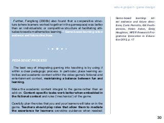 edu-k project - game design
“Further, Fengfeng (2008b) also found that a cooperative struc-
ture (where learners worked together in the gamespace) was better
than an individualistic or competitive structure at facilitating atti-
tudes towards mathematics learning.” Game-based learning: latest
evidence and future directions
PEDAGOGIC PROCESS
“The best way of integrating gaming into teaching is by using it
within a clear pedagogic process. In particular, place learning ac-
tivities and academic content within the video game’s fictional and
entertainment context, maintaining a balance between fun and
learning.
Make the academic content integral to the game rather than an
add-on. Content-specific tasks work better when embedded in
the fictional context and rules (‘mechanics’) of the game.
Carefully plan the roles that you and your learners will take on in the
game. Teachers should play roles that allow them to mediate
the experience for learners: providing guidance when needed;
Game-based learning: lat-
est evidence and future direc-
tions, Carlo Perrotta, Gill Feath-
erstone, Helen Aston, Emily
Houghton, NFER Research Pro-
gramme: Innovation in Educa-
tion 2013, p. 17
30
 