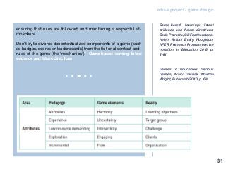 edu-k project - game design
ensuring that rules are followed; and maintaining a respectful at-
mosphere.
Don’t try to divorce decontextualized components of a game (such
as badges, scores or leaderboards) from the fictional context and
rules of the game (the ‘mechanics’)” Game-based learning: latest
evidence and future directions
Game-based learning: latest
evidence and future directions,
Carlo Perrotta, Gill Featherstone,
Helen Aston, Emily Houghton,
NFER Research Programme: In-
novation in Education 2013, p.
II-III
Games in Education: Serious
Games, Mary Ulicsak, Martha
Wright, Futurelab 2010, p. 64
31
 