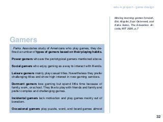 Gamers
edu-k project - game design
“Parks Associates study of Americans who play games, they de-
fined a number of types of gamers based on their playing habits.
Power gamers who are the prototypical gamers mentioned above.
Social gamers who enjoy gaming as a way to interact with friends.
Leisure gamers mainly play casual titles. Nevertheless they prefer
challenging titles and show high interest in new gaming services.
Dormant gamers love gaming but spend little time because of
family, work, or school. They like to play with friends and family and
prefer complex and challenging games.
Incidental gamers lack motivation and play games mainly out of
boredom.
Occasional gamers play puzzle, word, and board games almost
Moving learning games forward,
Eric Klopfer, Scot Osterweil, and
Katie Salen, The Education Ar-
cade, MIT 2009, p. 7
32
 