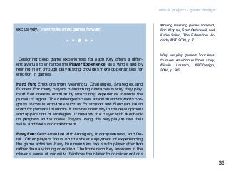 edu-k project - game design
exclusively.” moving learning games forward
“Designing deep game experiences for each Key offers a differ-
ent avenue to enhance the Player Experience as a whole and by
refining them through play testing provides more opportunities for
emotion in games.
Hard Fun: Emotions from Meaningful Challenges, Strategies, and
Puzzles. For many players overcoming obstacles is why they play.
Hard Fun creates emotion by structuring experience towards the
pursuit of a goal. The challenge focuses attention and rewards pro-
gress to create emotions such as Frustration and Fiero (an Italian
word for personal triumph). It inspires creativity in the development
and application of strategies. It rewards the player with feedback
on progress and success. Players using this Key play to test their
skills, and feel accomplishment.
Easy Fun: Grab Attention with Ambiguity, Incompleteness, and De-
tail. Other players focus on the sheer enjoyment of experiencing
the game activities. Easy Fun maintains focus with player attention
rather than a winning condition. The Immersion Key awakens in the
player a sense of curiosity. It entices the player to consider options
Moving learning games forward,
Eric Klopfer, Scot Osterweil, and
Katie Salen, The Education Ar-
cade, MIT 2009, p. 7
Why we play games: four keys
to more emotion without story,
Nicole Lazzaro, XEODesign,
2004, p. 3-5
33
 