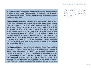 edu-k project - game design
and find out more. Ambiguity, incompleteness, and detail combine
to create a living world. The sensations of Wonder, Awe, and Mys-
tery can be very intense. Players using this Key play to fill attention
with something new.
Altered States: Generate Emotion with Perception, Thought, Be-
havior, and Other People. Players report that how a game makes
them feel inside is one of the major reasons why they play, or
“games as therapy.” They describe enjoying changes in their in-
ternal state during and after play. The Internal Experience Key fo-
cuses on how aspects of the game external to the player create
emotions inside player. This aspect of the player’s experience is
the way in which perception, behavior, and thought combine in a
social context to produce emotions and other internal sensations
most frequently those of Excitement and Relief. Players using this
Key play to move from one mental state to another or to think or
feel something different.
The People Factor: Create Opportunities for Player Competition,
Cooperation, Performance, and Spectacle. Many player comments
center on the enjoyment from playing with others inside or outside
the game. In addition to buying multiplayer games players struc-
ture game experiences to enhance player to player interaction.
Participants play games they don’t like so they can spend time
with their friends. Wisecracks and rivalries run hot as players com-
pete. Teamwork and camaraderie flourish when they pursue shared
Why we play games: four keys
to more emotion without story,
Nicole Lazzaro, XEODesign,
2004, p. 3-5
34
 