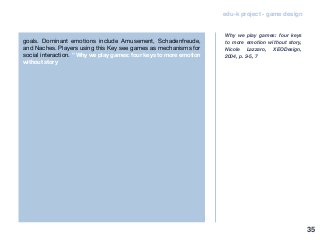edu-k project - game design
goals. Dominant emotions include Amusement, Schadenfreude,
and Naches. Players using this Key see games as mechanisms for
social interaction. ” Why we play games: four keys to more emotion
without story
Why we play games: four keys
to more emotion without story,
Nicole Lazzaro, XEODesign,
2004, p. 3-5, 7
35
 
