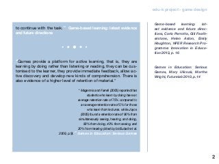 2
edu-k project - game design
to continue with the task.” Game-based learning: latest evidence
and future directions
“Games provide a platform for active learning, that is, they are
learning by doing rather than listening or reading, they can be cus-
tomised to the learner, they provide immediate feedback, allow ac-
tive discovery and develop new kinds of comprehension. There is
also evidence of a higher level of retention of material.*
* Magennis and Farrell (2005) reported that
students who learn by doing have an
average retention rate of 75% compared to
an average retention rate of 5% for those
who learn from lectures. while Joyce
(2005) found a retention rate of 90% from
simultaneously seeing, hearing, and doing,
80% from doing, 40% from seeing, and
20% from hearing (cited by binSubaih et al.
2009, p.9).” Games in Education: Serious Games
Game-based learning: lat-
est evidence and future direc-
tions, Carlo Perrotta, Gill Feath-
erstone, Helen Aston, Emily
Houghton, NFER Research Pro-
gramme: Innovation in Educa-
tion 2013, p. 16
Games in Education: Serious
Games, Mary Ulicsak, Martha
Wright, Futurelab 2010, p.14
 