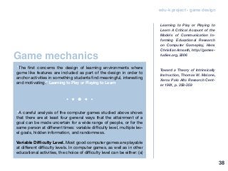 Game mechanics
edu-k project - game design
“The first concerns the design of learning environments where
game like features are included as part of the design in order to
anchor activities in something students find meaningful, interesting
and motivating.” Learning to Play or Playing to Learn
“A careful analysis of the computer games studied above shows
that there are at least four general ways that the attainment of a
goal can be made uncertain for a wide range of people, or for the
same person at different times: variable difficulty level, multiple lev-
el goals, hidden information, and randomness.
Variable Difficulty Level. Most good computer games are playable
at different difficulty levels. In computer games, as well as in other
educational activities, the choice of difficulty level can be either: (a)
Learning to Play or Playing to
Learn A Critical Account of the
Models of Communication In-
forming Educational Research
on Computer Gameplay, Hans
Christian Arnseth, http://games-
tudies.org, 2006
Toward a Theory of Intrinsically
Instruction, Thomas W. Malone,
Xerox Palo AIto Research Cent-
er 1981, p. 358-359
38
 