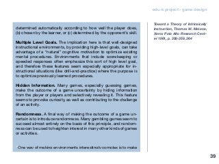 edu-k project - game design
determined automatically according to how well the player does,
(b) chosen by the learner, or (c) determined by the opponent’s skill.
Multiple Level Goals. The implication here is that well-designed
instructional environments, by providing high-level goals, can take
advantage of a “natural” cognitive motivation to optimize existing
mental procedures. Environments that include scorekeeping or
speeded responses often emphasize this sort of high level goal,
and therefore these features seem especially appropriate for in-
structional situations (like drill-and-practice) where the purpose is
to optimize previously learned procedures.
Hidden Information. Many games, especially guessing games,
make the outcome of a game uncertainty by hiding information
from the player or players and selectively revealing it. This feature
seems to provoke curiosity, as well as contributing to the challenge
of an activity.
Randomness. A final way of making the outcome of a game un-
certain is to introduce randomness. Many gambling games seem to
succeed almost entirely on the basis of this principle, and random-
ness can be used to heighten interest in many other kinds of games
or activities.”
“One way of making environments interestingly complex is to make
Toward a Theory of Intrinsically
Instruction, Thomas W. Malone,
Xerox Palo AIto Research Cent-
er 1981, p. 358-359, 364
39
 