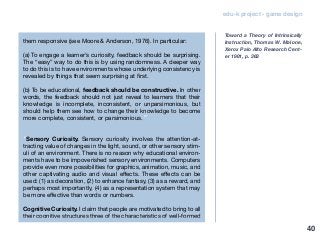 edu-k project - game design
them responsive (see Moore & Anderson, 1976). In particular:
(a) To engage a learner’s curiosity, feedback should be surprising.
The “easy” way to do this is by using randomness. A deeper way
to do this is to have environments whose underlying consistency is
revealed by things that seem surprising at first.
(b) To be educational, feedback should be constructive. In other
words, the feedback should not just reveal to learners that their
knowledge is incomplete, inconsistent, or unparsimonious, but
should help them see how to change their knowledge to become
more complete, consistent, or parsimonious.”
“Sensory Curiosity. Sensory curiosity involves the attention-at-
tracting value of changes in the light, sound, or other sensory stim-
uli of an environment. There is no reason why educational environ-
ments have to be impoverished sensory environments. Computers
provide even more possibilities for graphics, animation, music, and
other captivating audio and visual effects. These effects can be
used: (1) as decoration, (2) to enhance fantasy, (3) as a reward, and
perhaps most importantly, (4) as a representation system that may
be more effective than words or numbers.
Cognitive Curiosity. I claim that people are motivated to bring to all
their cognitive structures three of the characteristics of well-formed
Toward a Theory of Intrinsically
Instruction, Thomas W. Malone,
Xerox Palo AIto Research Cent-
er 1981, p. 363
40
 