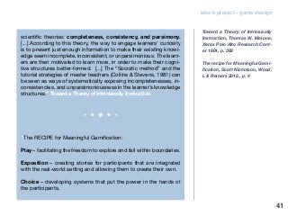 edu-k project - game design
scientific theories: completeness, consistency, and parsimony.
[...] According to this theory, the way to engage learners’ curiosity
is to present just enough information to make their existing knowl-
edge seem incomplete, inconsistent, or unparsimonious. The learn-
ers are then motivated to learn more, in order to make their cogni-
tive structures better-formed. [...] The “Socratic method” and the
tutorial strategies of master teachers (Collins & Stevens, 1981) can
be seen as ways of systematically exposing incompletenesses, in-
consistencies, and unparsimoniousness in the learner’s knowledge
structures.” Toward a Theory of Intrinsically Instruction
“The RECIPE for Meaningful Gamification:
Play – facilitating the freedom to explore and fail within boundaries.
Exposition – creating stories for participants that are integrated
with the real-world setting and allowing them to create their own.
Choice – developing systems that put the power in the hands of
the participants.
Toward a Theory of Intrinsically
Instruction, Thomas W. Malone,
Xerox Palo AIto Research Cent-
er 1981, p. 363
The recipe for Meaningful Gami-
fication, Scott Nicholson, Wood,
L & Reiners 2012., p. 4
41
 