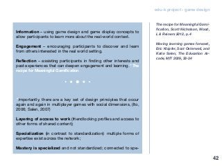 edu-k project - game design
Information – using game design and game display concepts to
allow participants to learn more about the real-world context.
Engagement – encouraging participants to discover and learn
from others interested in the real world setting.
Reflection – assisting participants in finding other interests and
past experiences that can deepen engagement and learning.” The
recipe for Meaningful Gamification
“Importantly, there are a key set of design principles that occur
again and again in multiplayer games with social dimensions, (Ito,
2006; Salen, 2007)
Layering of access to work (friendlocking profiles and access to
other forms of shared content);
Specialization (in contrast to standardization): multiple forms of
expertise exist across the network;
Mastery is specialized and not standardized; connected to spe-
The recipe for Meaningful Gami-
fication, Scott Nicholson, Wood,
L & Reiners 2012, p. 4
Moving learning games forward,
Eric Klopfer, Scot Osterweil, and
Katie Salen, The Education Ar-
cade, MIT 2009, 33-34
42
 