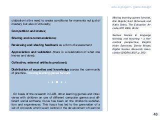 edu-k project - game design
cialization is the need to create conditions for moments not just of
mastery but also of virtuosity;
Competition and status;
Sharing and recommendations;
Reviewing and sharing feedback as a form of assessment
Appreciation and validation (there is a celebration of what one
knows and does);
Collective, external artifacts produced;
Distribution of expertise and knowledge across the community
of practice.” moving learning games forward
“On basis of the research in LAB, other learning games and inter-
views with children on use of different computer games and dif-
ferent social software, focus has been on the children’s satisfac-
tion and experiences. This focus has led to the generation of a
set of concepts which seem central in the development of learning
Moving learning games forward,
Eric Klopfer, Scot Osterweil, and
Katie Salen, The Education Ar-
cade, MIT 2009, 33-34
Serious Games in language
learning and teaching – a the-
oretical perspective, Birgitte
Holm Sørensen, Bente Meyer,
Digital Games Research Asso-
ciation (DiGRA) 2007, p. 563
43
 