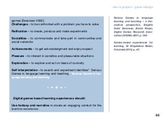 edu-k project - game design
games (Sørensen 2002):
Challenges – to be confronted with a problem you have to solve
Reification – to create, produce and make experiments
Socialities – to communicate and take part in communities and
social networks
Achievements – to get acknowledgment and enjoy respect
Pleasure – to interact in sensitive and pleasurable situations
Exploration – to explore and act on basis of curiosity
Self interpretation – to search and experiment identities” Serious
Games in language learning and teaching.” Serious Games in lan-
guage learning and teaching
“Digital games based learning experiences should:
Use fantasy and narrative to create an engaging context for the
learning experience.
Serious Games in language
learning and teaching – a the-
oretical perspective, Birgitte
Holm Sørensen, Bente Meyer,
Digital Games Research Asso-
ciation (DiGRA) 2007, p. 563
Games-based experiences for
learning, Dr Magdalena Bober,
Futurelab 2010, p. 43
44
 