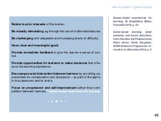 edu-k project - game design
Relate to prior interests of the learner.
Be visually stimulating, eg through the use of multimedia features.
Be challenging with adaptable and increasing levels of difficulty.
Have clear and meaningful goals
Provide immediate feedback to give the learner a sense of con-
trol.
Provide opportunities for learners to make decisions that influ-
ence the learning experience.
Encourage social interaction between learners by providing op-
portunities for collaboration and discussion – as part of the game,
in the classroom and/or online.
Focus on progression and self-improvement rather than com-
petition between learners.” Games-based experiences for learning
Games-based experiences for
learning, Dr Magdalena Bober,
Futurelab 2010, p. 43
Game-based learning: latest
evidence and future directions,
Carlo Perrotta, Gill Featherstone,
Helen Aston, Emily Houghton,
NFER Research Programme: In-
novation in Education 2013, p. 9
45
 