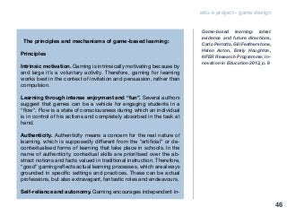 edu-k project - game design
“The principles and mechanisms of game-based learning:
Principles
Intrinsic motivation. Gaming is intrinsically motivating because by
and large it’s a voluntary activity. Therefore, gaming for learning
works best in the context of invitation and persuasion, rather than
compulsion.
Learning through intense enjoyment and “fun”. Several authors
suggest that games can be a vehicle for engaging students in a
“flow”. Flow is a state of consciousness during which an individual
is in control of his actions and completely absorbed in the task at
hand.
Authenticity. Authenticity means a concern for the real nature of
learning, which is supposedly different from the “artificial” or de-
contextualised forms of learning that take place in schools. In the
name of authenticity, contextual skills are prioritised over the ab-
stract notions and facts valued in traditional instruction. Therefore,
“good” gaming reflects actual learning processes, which are always
grounded in specific settings and practices. These can be actual
professions, but also extravagant, fantastic roles and endeavours.
Self-reliance and autonomy. Gaming encourages independent in-
Game-based learning: latest
evidence and future directions,
Carlo Perrotta, Gill Featherstone,
Helen Aston, Emily Houghton,
NFER Research Programme: In-
novation in Education 2013, p. 9
46
 