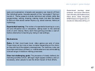 edu-k project - game design
quiry and exploration; interests and passions can branch off from
the individual game, towards aspects of the “ecosystem” that sur-
rounds it. These aspects include technical and artistic skills like
programming, writing, drawing, making music; but also the desire
to find out more about certain topics, e.g. about science, history or
mythology.
Experiential learning. The notion of experiential learning is a very
old and influential one in education, dating back to the seminal
work of John Dewey. Many claim that gaming provides a cost ef-
fective alternative to learning by doing in real settings.
Mechanisms
Rules. At their most basic level, video games are sets of rules.
These rules can be more or less complex depending on the choic-
es they elicit and the related consequences. For instance, rules can
be simple and binary (if/then); or multifaceted and accommodating
a broad range of decision making processes.
Clear but challenging goals. The presence of clearly defined, de-
manding activities which, although might appear arbitrary and un-
necessary, allow people to see the direct impact of their efforts.
Game-based learning: latest
evidence and future directions,
Carlo Perrotta, Gill Featherstone,
Helen Aston, Emily Houghton,
NFER Research Programme: In-
novation in Education 2013, p. 9
47
 