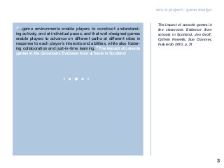 3
edu-k project - game design
“…game environments enable players to construct understand-
ing actively, and at individual paces, and that well-designed games
enable players to advance on different paths at different rates in
response to each player’s interests and abilities, while also foster-
ing collaboration and just-in-time learning.” The impact of console
games in the classroom: Evidence from schools in Scotland
The impact of console games in
the classroom: Evidence from
schools in Scotland, Jen Groff,
Cathrin Howells, Sue Cranmer,
Futurelab 2010, p. 21
 