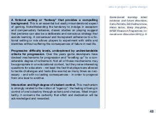 edu-k project - game design
A fictional setting or “fantasy” that provides a compelling
background. This is an essential but easily misunderstood aspect
of gaming. Notwithstanding the tendency to indulge in escapism
and compensatory fantasies, classic studies on playing suggest
that pretence can also be a deliberate and conscious strategy that
assists learning. A consensual and transparent adherence to a fic-
tional setting or role allows players to experiment with skills and
identities without suffering the consequences of failure in real life.
Progressive difficulty levels, underpinned by understandable
criteria for progression. Over the years game developers have
devised mechanisms for progression and “levelling up” to a con-
siderable degree of refinement. Not all of these mechanisms may
be appropriate in an educational context, but they raise interesting
questions for educators - not least the fact that players are allowed
to tackle challenges and tests (like exams) as many times as nec-
essary - and with no lasting consequences - in order to progress
from one level to another.
Interaction and high degree of student control. This mechanism
is strongly related to the notion of “agency”: the feeling of being in
control of one’s destiny through actions and choices. Most impor-
tantly, it concerns the certainty that effort and dedication will be
acknowledged and rewarded.
Game-based learning: latest
evidence and future directions,
Carlo Perrotta, Gill Featherstone,
Helen Aston, Emily Houghton,
NFER Research Programme: In-
novation in Education 2013, p. 9
48
 