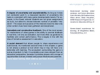 edu-k project - game design
A degree of uncertainty and unpredictability. As long as it does
not contradict point 5, a measured injection of uncertainty into
tasks is consistent with many game developments tenets. For ex-
ample, in the Quest schools students are not given assignments
as such, but asked to choose between number of possible “mis-
sions”. The scope and purpose of the missions become clear only
when certain clues have been gathered and deciphered.
Immediate and constructive feedback. One of the most power-
ful mechanisms of video games is the ability to provide feedback
in real time, not only as evaluation, but more often as guidance to
facilitate and correct performance. This is largely in line with the
idea of formative assessment in education.
A social element that allows people to share experiences and
build bonds. As mentioned several times in this chapter, a game
is not simply a product or tool which may or may not have a re-
lationship with learning. The ecosystem surrounding the game is
just as important. In fact, it is probably even more relevant from an
education perspective, because it provides players with a range of
opportunities to share, interact and pursue interests and passions.”
Game-based learning: latest evidence and future directions
Game-based learning: latest
evidence and future directions,
Carlo Perrotta, Gill Featherstone,
Helen Aston, Emily Houghton,
NFER Research Programme: In-
novation in Education 2013, p. 9
Games-based experiences for
learning, Dr Magdalena Bober,
Futurelab 2010, p. 3-4
49
 