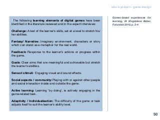 edu-k project - game design
“The following learning elements of digital games have been
identified in the literature reviewed and in the expert interviews:
Challenge: A test of the learner’s skills, set at a level to stretch his/
her abilities.
Fantasy/ Narrative: Imaginary environment, characters or story
which can stand as a metaphor for the real world.
Feedback: Response to the learner’s actions or progress within
the game.
Goals: Clear aims that are meaningful and achievable but stretch
the learner’s abilities.
Sensori stimuli: Engaging visual and sound effects.
Social aspects / community: Playing with or against other people
and social interaction inside and outside the game.
Active learning: Learning ‘by doing’, ie actively engaging in the
game-related task.
Adaptivity / Individualisation: The difficulty of the game or task
adjusts itself to suit the learner’s ability level.
Games-based experiences for
learning, Dr Magdalena Bober,
Futurelab 2010, p. 3-4
50
 