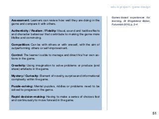 edu-k project - game design
Assessment: Learners can review how well they are doing in the
game and compare it with others.
Authenticity / Realism / Fidelity: Visual, sound and tactile effects
and character behaviour that contribute to making the game more
lifelike and convincing.
Competition: Can be with others or with oneself, with the aim of
outperforming others or self-improvement.
Control: The learner is able to manage and direct his/ her own ac-
tions in the game.
Creativity: Using imagination to solve problems or produce (and
share) artefacts in the game.
Mystery / Curiosity: Element of novelty, surprise and informational
complexity within the game.
Puzzle-solving: Mental puzzles, riddles or problems need to be
solved to progress in the game.
Rapid decision-making: Having to make a series of choices fast
and continuously to move forward in the game.
Games-based experiences for
learning, Dr Magdalena Bober,
Futurelab 2010, p. 3-4
51
 