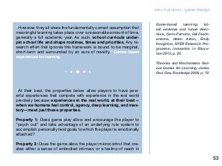 edu-k project - game design
“However, they all share the fundamentally correct assumption that
meaningful learning takes place over a reasonable amount of time,
generally a full academic year. As such, school curricula under-
pin school life and shape routines, times and priorities. Any re-
search effort that ignores this framework is bound to be marginal,
short-term and surrounded by an aura of novelty.” Games-based
experiences for learning
“At their best, the properties below allow players to have pow-
erful experiences that compete with experience in the real world
precisely because experiences in the real world, at their best—
when we humans feel control, agency, deep learning, and mas-
tery—meet just these properties.
Property 1: Does game play allow and encourage the player to
“psych out” and take advantage of an underlying rule system to
accomplish personally held goals to which the player is emotionally
attached?
Property 2: Does the game allow the player microcontrol that cre-
ates either a sense of embodied intimacy or a feeling of reach in
Game-based learning: lat-
est evidence and future direc-
tions, Carlo Perrotta, Gill Feath-
erstone, Helen Aston, Emily
Houghton, NFER Research Pro-
gramme: Innovation in Educa-
tion 2013, p. 25
Theories and Mechanisms Seri-
ous Games for Learning, James
Paul Gee, Routledge 2009, p. 78
53
 