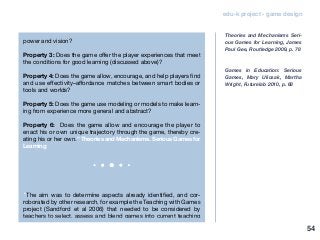 edu-k project - game design
power and vision?
Property 3: Does the game offer the player experiences that meet
the conditions for good learning (discussed above)?
Property 4: Does the game allow, encourage, and help players find
and use effectivity–affordance matches between smart bodies or
tools and worlds?
Property 5: Does the game use modeling or models to make learn-
ing from experience more general and abstract?
Property 6: Does the game allow and encourage the player to
enact his or own unique trajectory through the game, thereby cre-
ating his or her own.” Theories and Mechanisms. Serious Games for
Learning
“The aim was to determine aspects already identified, and cor-
roborated by other research, for example the Teaching with Games
project (Sandford et al 2006) that needed to be considered by
teachers to select, assess and blend games into current teaching
Theories and Mechanisms Seri-
ous Games for Learning, James
Paul Gee, Routledge 2009, p. 78
Games in Education: Serious
Games, Mary Ulicsak, Martha
Wright, Futurelab 2010, p. 68
54
 