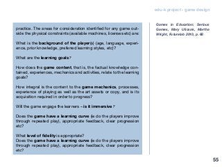 edu-k project - game design
practice. The areas for consideration identified for any game out-
side the physical constraints (available machines, licenses etc) are:
What is the background of the player(s) (age, language, experi-
ence, prior knowledge, preferred learning styles, etc)?
What are the learning goals?
How does the game content, that is, the factual knowledge con-
tained, experiences, mechanics and activities, relate to the learning
goals?
How integral is the content to the game mechanics, processes,
experience of playing as well as the art assets or copy, and is its
acquisition required in order to progress?
Will the game engage the learners – is it immersive?
Does the game have a learning curve (ie do the players improve
through repeated play), appropriate feedback, clear progression
etc?
What level of fidelity is appropriate?
Does the game have a learning curve (ie do the players improve
through repeated play), appropriate feedback, clear progression
etc?
Games in Education: Serious
Games, Mary Ulicsak, Martha
Wright, Futurelab 2010, p. 68
55
 