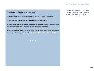 edu-k project - game design
What level of fidelity is appropriate?
How will learning be transferred beyond the game context?
How can the game be embedded and assessed?
What other practices will support learning, either in the game
such as reflection, or externally such as discussion?
What retention rate, ie how long will the players remember the
learning, will the game have?” Games in Education: Serious Games
Games in Education: Serious
Games, Mary Ulicsak, Martha
Wright, Futurelab 2010, p. 68
56
 