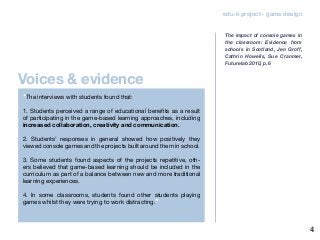 4
edu-k project - game design
“The interviews with students found that:
1. Students perceived a range of educational benefits as a result
of participating in the game-based learning approaches, including
increased collaboration, creativity and communication.
2. Students’ responses in general showed how positively they
viewed console games and the projects built around them in school.
3. Some students found aspects of the projects repetitive, oth-
ers believed that game-based learning should be included in the
curriculum as part of a balance between new and more traditional
learning experiences.
4. In some classrooms, students found other students playing
games whilst they were trying to work distracting.”
The impact of console games in
the classroom: Evidence from
schools in Scotland, Jen Groff,
Cathrin Howells, Sue Cranmer,
Futurelab 2010, p.6
Voices & evidence
 