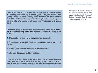 5
edu-k project - game design
“There has been much interest in the potential of console games
for learning and teaching in recent years. They are popular with
young people - a recent survey carried out for Futurelab showed
that 79% of 737 children aged five to 15 played computer games
at home alone ‘at least a few times a week’ (Ulicsak and Cranmer,
2010).”
“Teachers using games in the classroom have also noted improve-
ment in several key skills areas (Joyce, Gerhard & Debry, 2009,
p. 85):
1. Personal skills (such as initiative and persistence);
2. Spatial and motor skills (such as coordination and speed of re-
flexes);
3. Social (such as teamwork and communication);
4. Intellectual (such as problem-solving)”
“Many argue that these skills are able to be accessed because
many games provide such rich learning environments that sur-
round learners: “Games allow players to enter environments that
The impact of console games in
the classroom: Evidence from
schools in Scotland, Jen Groff,
Cathrin Howells, Sue Cranmer,
Futurelab 2010, p. 9, 15
 