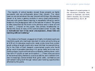 edu-k project - game design
“The majority of school leaders viewed these projects as highly
successful and are enthusiastic about their impact: “I’ve never
been so convinced about the way forward with things. My absolute
dream is to have a games console in every class permanently.“
Success with game-based learning is repeatedly linked by senior
leaders to the pedagogical skill of the teacher involved. The game
is often described as the hook or the stimulus and is never an end
in itself. […] Impact on the pupils: One primary headteacher re-
flected the views of many of the school leaders when he said, “As
a motivational tool it has been unsurpassed....these kids are
learning without realising.””
“The stories of enthused, engaged and highly motivated pupils are
manifold: pupils who had been reluctant to come school turning up
at 8.30 am to rehearse; pupils who rarely wrote more than a para-
graph writing at length; pupils who never did their homework bring-
ing in the fruits of their research unprompted; pupils who found
group work impossible blending in to group tasks and even sup-
porting others; pupils with behaviour problems settling down; sum-
mer term P7 pupils on task and inspired. […] There were accounts
of hierarchies being flattened, as less academic and confident chil-
dren increasingly demonstrated their game skills, confidence and
self-esteem being built through natural peer-tutoring opportunities
afforded by the game.”
The impact of console games in
the classroom: Evidence from
schools in Scotland, Jen Groff,
Cathrin Howells, Sue Cranmer,
Futurelab 2010, p. 30, 31, 49
7
 