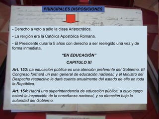PRINCIPALES DISPOSICIONES




- Derecho a voto a sólo la clase Aristocrática.
- La religión era la Católica Apostólica Romana.
- El Presidente duraría 5 años con derecho a ser reelegido una vez y de
forma inmediata.
                             “EN EDUCACIÓN”
                               CAPITULO XI
Art. 153: La educación pública es una atención preferente del Gobierno. El
Congreso formará un plan general de educación nacional; y el Ministro del
Despacho respectivo le dará cuenta anualmente del estado de ella en toda
la República.
Art. 154: Habrá una superintendencia de educación pública, a cuyo cargo
estará la inspección de la enseñanza nacional, y su dirección bajo la
autoridad del Gobierno.
 