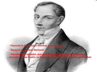 - Fomento la Enseñanza Primaria y Secundaría.
- Renació el Instituto Nacional.
- Hizo estudiar métodos que permitieran la creación de Escuelas
normales en las cuales se formarían los profesores que se necesitaban.
 