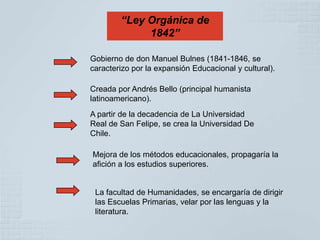 “Ley Orgánica de
             1842”

Gobierno de don Manuel Bulnes (1841-1846, se
caracterizo por la expansión Educacional y cultural).

Creada por Andrés Bello (principal humanista
latinoamericano).
A partir de la decadencia de La Universidad
Real de San Felipe, se crea la Universidad De
Chile.

Mejora de los métodos educacionales, propagaría la
afición a los estudios superiores.


 La facultad de Humanidades, se encargaría de dirigir
 las Escuelas Primarias, velar por las lenguas y la
 literatura.
 
