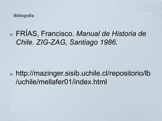 Bibliografía



    FRÍAS, Francisco. Manual de Historia de
     Chile. ZIG-ZAG, Santiago 1986.



    http://mazinger.sisib.uchile.cl/repositorio/lb
     /uchile/mellafer01/index.html
 