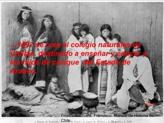 …1697 se crea el colegio naturales de
Chillán, destinado a enseñar y educar a
los hijos de cacique del Estado de
Arauco.



                                                          Volver

              Frías Valenzuela, Francisco. Manual de Historia de
              Chile.
 