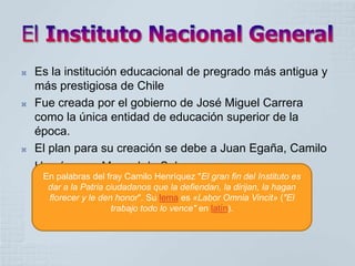    Es la institución educacional de pregrado más antigua y
    más prestigiosa de Chile
   Fue creada por el gobierno de José Miguel Carrera
    como la única entidad de educación superior de la
    época.
   El plan para su creación se debe a Juan Egaña, Camilo
    Henríquez y Manuel de Salas.
     En palabras del fray Camilo Henríquez "El gran fin del Instituto es
      dar a la Patria ciudadanos que la defiendan, la dirijan, la hagan
      florecer y le den honor". Su lema es «Labor Omnia Vincit» ("El
                       trabajo todo lo vence" en latín).
 