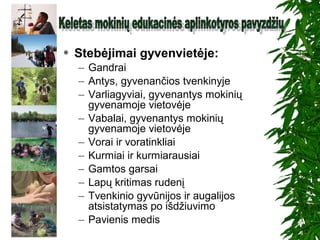  Stebėjimai gyvenvietėje:
– Gandrai
– Antys, gyvenančios tvenkinyje
– Varliagyviai, gyvenantys mokinių
gyvenamoje vietovėje
– Vabalai, gyvenantys mokinių
gyvenamoje vietovėje
– Vorai ir voratinkliai
– Kurmiai ir kurmiarausiai
– Gamtos garsai
– Lapų kritimas rudenį
– Tvenkinio gyvūnijos ir augalijos
atsistatymas po išdžiuvimo
– Pavienis medis
 