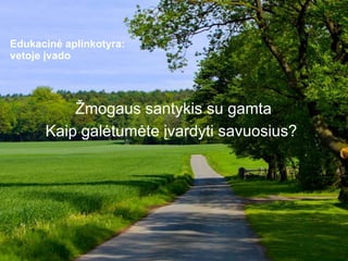 Edukacinė aplinkotyra:
vetoje įvado
Žmogaus santykis su gamta
Kaip galėtumėte įvardyti savuosius?
 