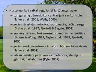 • Nustatyta, kad vaikai, reguliariai žaidžiantys lauke:
– turi geresnę dėmesio koncentraciją ir savikontrolę
(Tailor et al., 2001, Wells, 2000)
– geriau išvystyta motorika, koordinacija, rečiau serga
(Grahn et al., 1997, Fjortoft & Sageie, 2001)
– yra kūrybiškesni, turi geresnius bendravimo įgūdžius
(Moore & Wong, 1997, Taylor et al., 1998, Fjortoft,
2000)
– geriau susikoncentruoja ir valdosi būdami hiperatyvūs
(Tailor et al. 2001)
– labiau išvystyta pažinimo kompetencija, stebėjimo
įgūdžiai, pastabumas (Pyle, 2002)
 