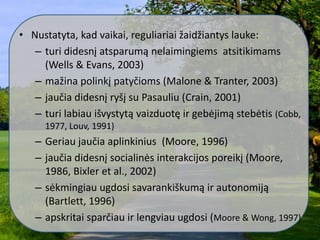 • Nustatyta, kad vaikai, reguliariai žaidžiantys lauke:
– turi didesnį atsparumą nelaimingiems atsitikimams
(Wells & Evans, 2003)
– mažina polinkį patyčioms (Malone & Tranter, 2003)
– jaučia didesnį ryšį su Pasauliu (Crain, 2001)
– turi labiau išvystytą vaizduotę ir gebėjimą stebėtis (Cobb,
1977, Louv, 1991)
– Geriau jaučia aplinkinius (Moore, 1996)
– jaučia didesnį socialinės interakcijos poreikį (Moore,
1986, Bixler et al., 2002)
– sėkmingiau ugdosi savarankiškumą ir autonomiją
(Bartlett, 1996)
– apskritai sparčiau ir lengviau ugdosi (Moore & Wong, 1997)
 