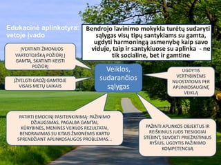Edukacinė aplinkotyra:
vetoje įvado
ĮVERTINTI ŽMONIJOS
VARTOTOJIŠKĄ POŽIŪRĮ Į
GAMTĄ, SKATINTI KEISTI
POŽIŪRĮ
ĮŽVELGTI GROŽĮ GAMTOJE
VISAIS METŲ LAIKAIS
PATIRTI EMOCINĮ PASITENKINIMĄ: PAŽINIMO
DŽIAUGSMAS, PAGALBA GAMTAI,
KŪRYBINĖS, MENINĖS VEIKLOS REZULTATAI,
BENDRAVIMAS SU KITAIS ŽMONĖMIS KARTU
SPRENDŽIANT APLINKOSAUGOS PROBLEMAS...
UGDYTIS
VERTYBINĖMS
NUOSTATOMS PER
APLINKOSAUGINĘ
VEIKLĄ
PAŽINTI APLINKOS OBJEKTUS IR
REIŠKINIUS JUOS TIESIOGIAI
STEBINT, SUVOKTI PRIEŽASTINIUS
RYŠIUS, UGDYTIS PAŽINIMO
KOMPETENCIJĄ
Bendrojo lavinimo mokykla turėtų sudaryti
sąlygas visų tipų santykiams su gamta,
ugdyti harmoningą asmenybę kaip savo
viduje, taip ir santykiuose su aplinka - ne
tik socialine, bet ir gamtine
Veiklos,
sudarančios
sąlygas
 