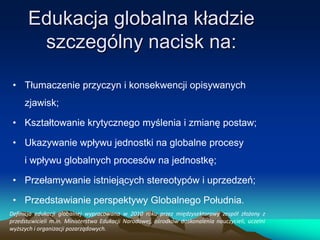 Edukacja globalna kładzie
szczególny nacisk na:
• Tłumaczenie przyczyn i konsekwencji opisywanych
zjawisk;
• Kształtowanie krytycznego myślenia i zmianę postaw;
• Ukazywanie wpływu jednostki na globalne procesy
i wpływu globalnych procesów na jednostkę;
• Przełamywanie istniejących stereotypów i uprzedzeń;
• Przedstawianie perspektywy Globalnego Południa.
Definicja edukacji globalnej wypracowana w 2010 roku przez międzysektorowy zespół złożony z
przedstawicieli m.in. Ministerstwa Edukacji Narodowej, ośrodków doskonalenia nauczycieli, uczelni
wyższych i organizacji pozarządowych.

 