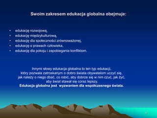 Swoim zakresem edukacja globalna obejmuje:

•
•
•
•
•

edukację rozwojową,
edukację międzykulturową,
edukację dla społeczności zrównoważonej,
edukację o prawach człowieka,
edukację dla pokoju i zapobiegania konfliktom.

Innymi słowy edukacja globalna to ten typ edukacji,
który pozwala zatroskanym o dobro świata obywatelom uczyć się,
jak należy o niego dbać, co robić, aby dobrze się w nim czuć, jak żyć,
aby świat stawał się coraz lepszy.
Edukacja globalna jest wyzwaniem dla współczesnego świata.

11

 