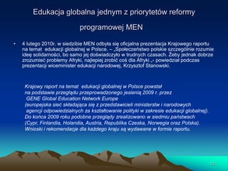 Edukacja globalna jednym z priorytetów reformy

programowej MEN
•

4 lutego 2010r. w siedzibie MEN odbyła się oficjalna prezentacja Krajowego raportu
na temat edukacji globalnej w Polsce. – „Społeczeństwo polskie szczególnie rozumie
ideę solidarności, bo samo jej doświadczyło w trudnych czasach. Żeby jednak dobrze
zrozumieć problemy Afryki, najlepiej zrobić coś dla Afryki „- powiedział podczas
prezentacji wiceminister edukacji narodowej, Krzysztof Stanowski.

Krajowy raport na temat edukacji globalnej w Polsce powstał
na podstawie przeglądu przeprowadzonego jesienią 2009 r. przez
GENE Global Education Network Europe
(europejska sieć składająca się z przedstawicieli ministerstw i narodowych
agencji odpowiedzialnych za kształtowanie polityki w zakresie edukacji globalnej).
Do końca 2009 roku podobne przeglądy zrealizowano w siedmiu państwach
(Cypr, Finlandia, Holandia, Austria, Republika Czeska, Norwegia oraz Polska).
Wnioski i rekomendacje dla każdego kraju są wydawane w formie raportu.

13

 