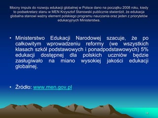 Mocny impuls do rozwoju edukacji globalnej w Polsce dano na początku 2008 roku, kiedy
to podsekretarz stanu w MEN Krzysztof Stanowski publicznie stwierdził, że edukacja
globalna stanowi ważny element polskiego programu nauczania oraz jeden z priorytetów
edukacyjnych Ministerstwa.

• Ministerstwo Edukacji Narodowej szacuje, że po
całkowitym wprowadzeniu reformy (we wszystkich
klasach szkół podstawowych i ponadpodstawowych) 5%
edukacji dostępnej dla polskich uczniów będzie
zasługiwało na miano wysokiej jakości edukacji
globalnej.

• Żródło: www.men.gov.pl

14

 
