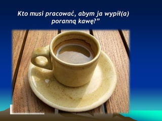 Kto musi pracować, abym ja wypił(a)
poranną kawę?”

 